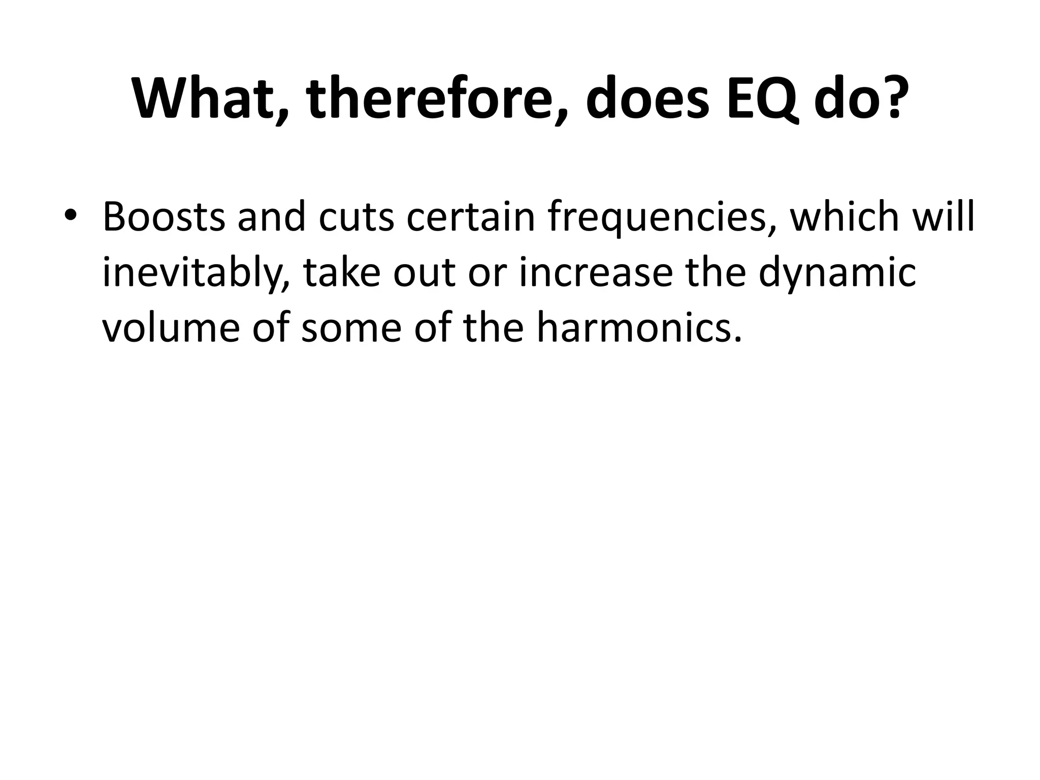 What, therefore, does EQ do?
• Boosts and cuts certain frequencies, which will
  inevitably, take out or increase the dynamic
  volume of some of the harmonics.
 