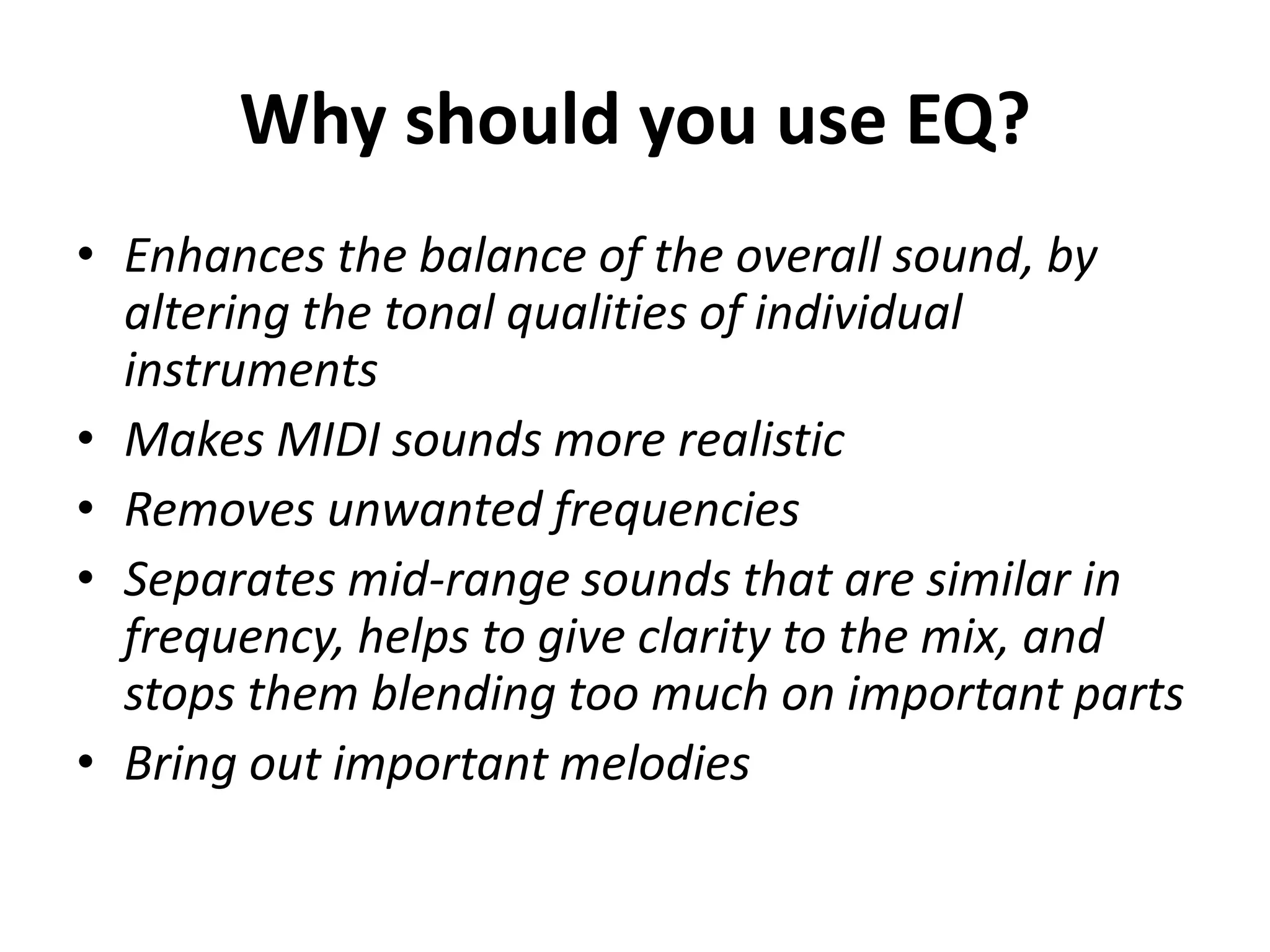 Why should you use EQ?
• Enhances the balance of the overall sound, by
  altering the tonal qualities of individual
  instruments
• Makes MIDI sounds more realistic
• Removes unwanted frequencies
• Separates mid-range sounds that are similar in
  frequency, helps to give clarity to the mix, and
  stops them blending too much on important parts
• Bring out important melodies
 