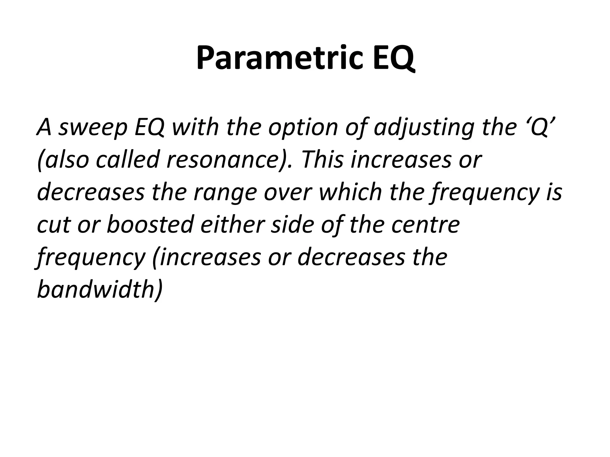 Parametric EQ
A sweep EQ with the option of adjusting the ‘Q’
(also called resonance). This increases or
decreases the range over which the frequency is
cut or boosted either side of the centre
frequency (increases or decreases the
bandwidth)
 