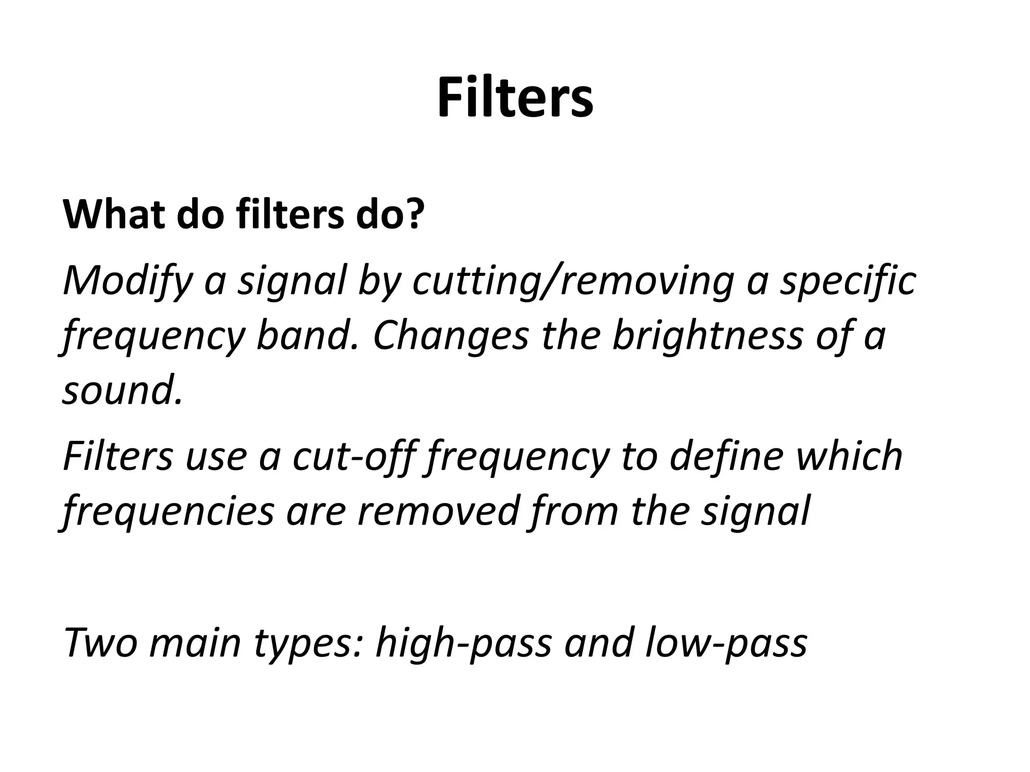 Filters
What do filters do?
Modify a signal by cutting/removing a specific
frequency band. Changes the brightness of a
sound.
Filters use a cut-off frequency to define which
frequencies are removed from the signal

Two main types: high-pass and low-pass
 