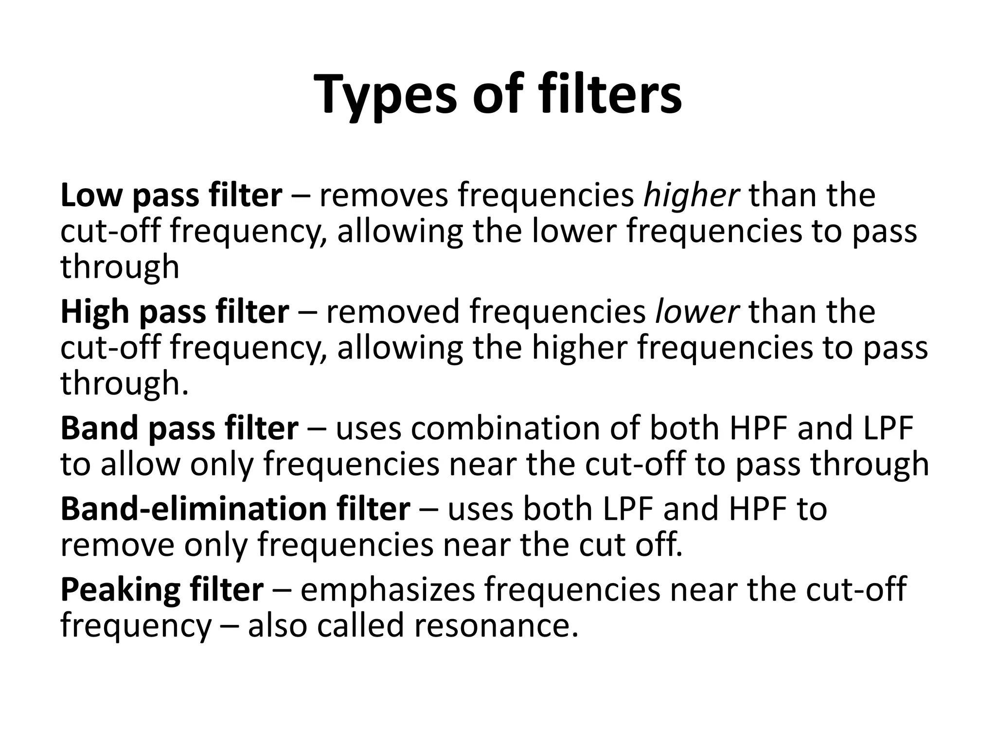 Types of filters
Low pass filter – removes frequencies higher than the
cut-off frequency, allowing the lower frequencies to pass
through
High pass filter – removed frequencies lower than the
cut-off frequency, allowing the higher frequencies to pass
through.
Band pass filter – uses combination of both HPF and LPF
to allow only frequencies near the cut-off to pass through
Band-elimination filter – uses both LPF and HPF to
remove only frequencies near the cut off.
Peaking filter – emphasizes frequencies near the cut-off
frequency – also called resonance.
 