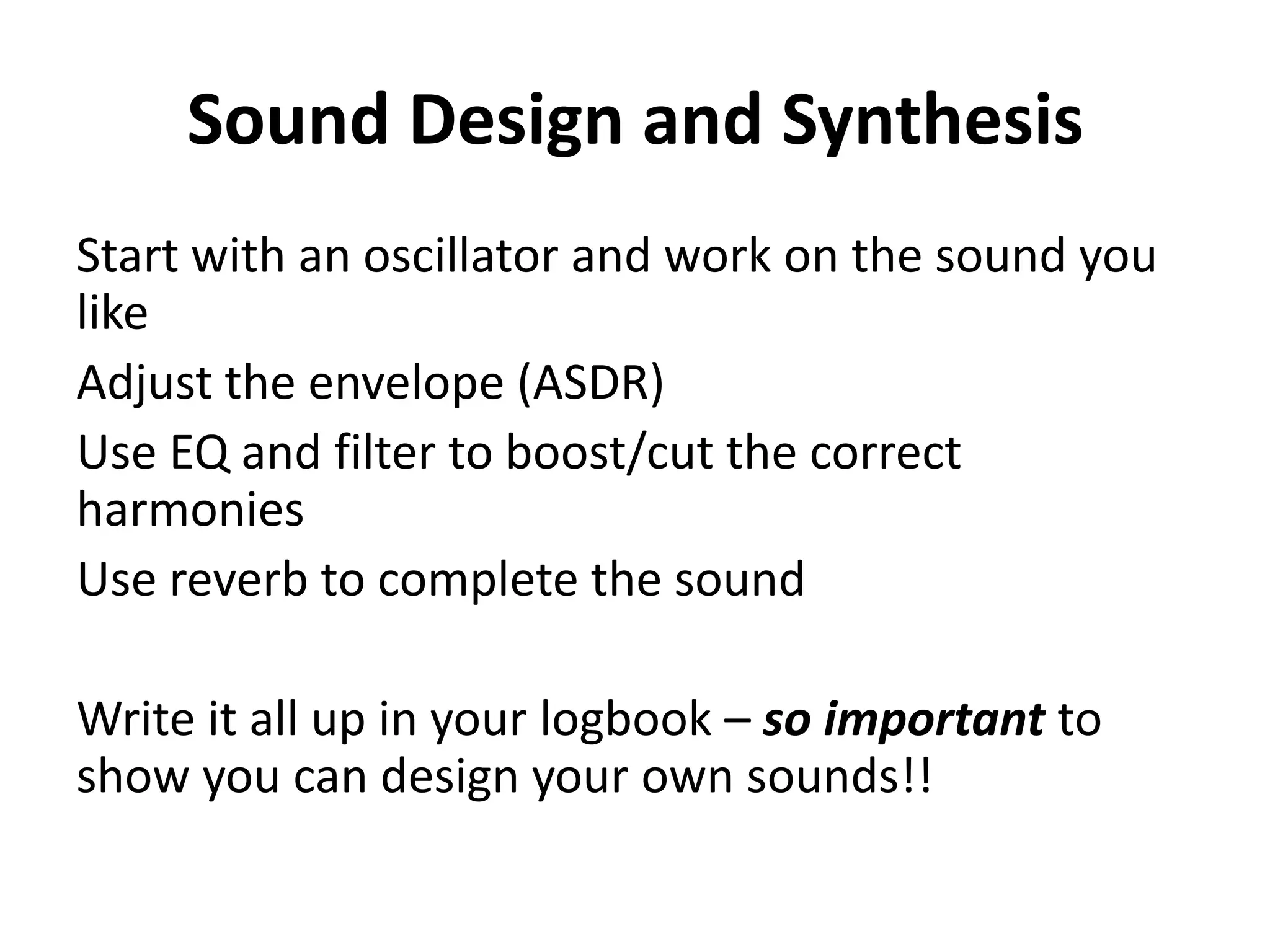 Sound Design and Synthesis
Start with an oscillator and work on the sound you
like
Adjust the envelope (ASDR)
Use EQ and filter to boost/cut the correct
harmonies
Use reverb to complete the sound

Write it all up in your logbook – so important to
show you can design your own sounds!!
 
