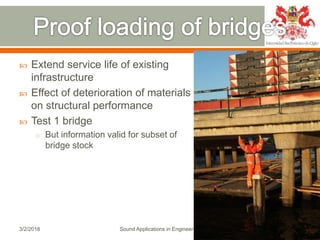  Extend service life of existing
infrastructure
 Effect of deterioration of materials
on structural performance
 Test 1 bridge
o But information valid for subset of
bridge stock
3/2/2018 Sound Applications in Engineering 20
 