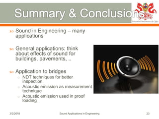  Sound in Engineering – many
applications
 General applications: think
about effects of sound for
buildings, pavements, ..
 Application to bridges
o NDT techniques for better
inspection
o Acoustic emission as measurement
technique
o Acoustic emission used in proof
loading
3/2/2018 Sound Applications in Engineering 23
 