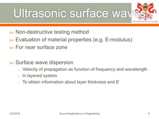  Non-destructive testing method
 Evaluation of material properties (e.g. E-modulus)
 For near surface zone
 Surface wave dispersion
o Velocity of propagation as function of frequency and wavelength
o In layered system
o To obtain information about layer thickness and E
3/2/2018 Sound Applications in Engineering 9
 