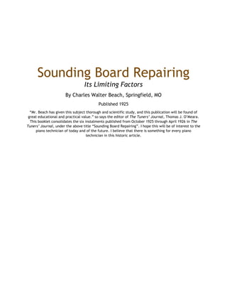 Sounding Board Repairing
Its Limiting Factors
By Charles Walter Beach, Springfield, MO
Published 1925
“Mr. Beach has given this subject thorough and scientific study, and this publication will be found of
great educational and practical value.” so says the editor of The Tuners’ Journal, Thomas J. O’Meara.
This booklet consolidates the six instalments published from October 1925 through April 1926 in The
Tuners’ Journal, under the above title “Sounding Board Repairing”. I hope this will be of interest to the
piano technician of today and of the future. I believe that there is something for every piano
technician in this historic article.
 