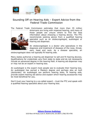 Sounding Off on Hearing Aids – Expert Advice from the
               Federal Trade Commission

The Federal Trade Commission estimates that more than 35 million
                 Americans are living with impaired hearing, and many of
                 those people are unsure where to find the best
                 information about choosing a hearing device. The FTC
                 recommends seeking advice from a qualified hearing
                 specialist such as an otolaryngologist, audiologist or
                 hearing aid dispenser.

                    An otolaryngologist is a doctor who specializes in the
                    diagnosis and treatment of diseases of the nose, throat,
                    ears, head and neck. As a disease specialist, an
otolaryngologist does not typically fit hearing aids.

Many states authorize a hearing aid dispenser to sell and fit hearing devices.
Qualifications for credentials vary from state to state and do not necessarily
include an advanced degree in the hearing field. A hearing aid dispenser may
or may not be an expert in hearing loss.

An audiologist is the expert most people see to evaluate their hearing loss.
An audiologist has earned a Masters degree and perhaps also an AuD
(doctorate). An audiologist can perform hearing tests, fit hearing aids,
provide expert hearing aid advice and explain which hearing accessories may
be most beneficial for you.

Don’t trust your hearing to a so-called expert – trust the FTC and speak with
a qualified hearing specialist about your hearing loss.




                                 Athens Oconee Audiology
                1610 Mars Hill Road, Suite A, Watkinsville, GA 30677, (706) 705-4781
 