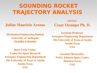 SOUNDING ROCKET
      TRAJECTORY ANALYSIS
                                                 Advisor: 
Julián Mauricio Arenas                 Cesar Ocampo Ph. D.
                                            Associate Professor 
 Mechanical Engineering Student
                                     Aerospace Engineering Department
    University of Antioquia
                                      The University of Texas at Austin
      Medellín­Colombia
                                               Austin­Texas
                                                    USA
       Short Term Visitor 
    Center for Space Research             Associate Researcher 
Aerospace Engineering Department        NASA Johnson Space Center
 The University of Texas at Austin           Houston­Texas
          Austin­Texas                            USA
               USA
 