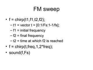 FM sweep
• f = chirp(t1,f1,t2,f2);
– t1 = vector t = [0:1/Fs:1-1/fs];
– f1 = initial frequency
– f2 = final frequency
– t2 = time at which f2 is reached
• f = chirp(t,freq,1,2*freq);
• sound(f,Fs)
 