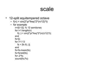 scale
• 12-split equitempered octave
– f(n) = sin(2*pi*freq*2^(n/12)*t)
– for example
n=[0:12]; % 12 semitones
for i=1:length(n)
f(i,:) = sin(2*pi*freq*2^(n(i)/12)*t);
end
fs=[];
for i=1:13
fs = [fs f(i,:)];
end
fs=fs-mean(fs);
fs=fs/std(fs);
fs=.2*fs;
sound(fs,Fs)
 