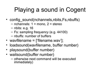 Playing a sound in Cogent
• config_sound(nchannels,nbits,Fs,nbuffs)
– nchannels: 1 = mono, 2 = stereo
– nbits: e.g. 16
– Fs: sampling frequency (e.g. 44100)
– nbuffs: number of buffers
• wavfilename = [‘filename.wav’];
• loadsound(wavfilename, buffer number)
• playsound(buffer number)
• waitsound(buffer number)
– otherwise next command will be executed
immediately)
 
