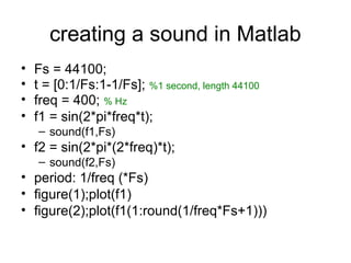creating a sound in Matlab
• Fs = 44100;
• t = [0:1/Fs:1-1/Fs]; %1 second, length 44100
• freq = 400; % Hz
• f1 = sin(2*pi*freq*t);
– sound(f1,Fs)
• f2 = sin(2*pi*(2*freq)*t);
– sound(f2,Fs)
• period: 1/freq (*Fs)
• figure(1);plot(f1)
• figure(2);plot(f1(1:round(1/freq*Fs+1)))
 