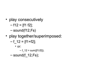 • play consecutively
– f12 = [f1 f2];
– sound(f12,Fs)
• play together/superimposed:
– f_12 = [f1+f2];
• or:
– f_12 = sum([f1;f2]);
– sound(f_12,Fs);
 