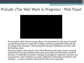 Prelude (The Wall Work in Progress) - Pink Floyd
• From another Pink Floyd concept album, it is important for the music to build
up emotion and pace to make the feelings in listeners gradually build with the
revealing of the message. I will incorporate this pace building in my film with
the backing music.
• The piece begins with extracts of an old-fashioned, radio style sound, seeming
reminiscent of an old-fashioned time that seems alien and fictional to modern
listeners. I would like to portray a feeling of nostalgia in audiences who have not
experienced a 1960’s lifestyle as a form of Maslow’s Hierarchy of Needs to self-
actualise – a sense of culture will make the film more enjoyable.
 