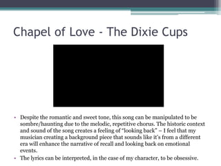Chapel of Love - The Dixie Cups
• Despite the romantic and sweet tone, this song can be manipulated to be
sombre/haunting due to the melodic, repetitive chorus. The historic context
and sound of the song creates a feeling of “looking back” – I feel that my
musician creating a background piece that sounds like it’s from a different
era will enhance the narrative of recall and looking back on emotional
events.
• The lyrics can be interpreted, in the case of my character, to be obsessive.
 