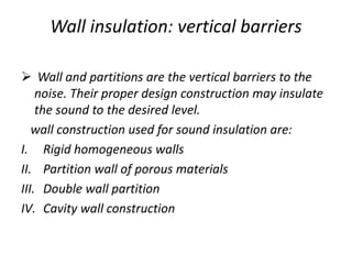 Wall insulation: vertical barriers
 Wall and partitions are the vertical barriers to the
noise. Their proper design construction may insulate
the sound to the desired level.
wall construction used for sound insulation are:
I. Rigid homogeneous walls
II. Partition wall of porous materials
III. Double wall partition
IV. Cavity wall construction
 