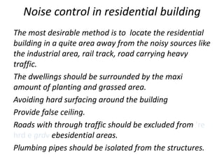 Noise control in residential building
The most desirable method is to locate the residential
building in a quite area away from the noisy sources like
the industrial area, rail track, road carrying heavy
traffic.
The dwellings should be surrounded by the maxi
amount of planting and grassed area.
Avoiding hard surfacing around the building
Provide false ceiling.
Roads with through traffic should be excluded from ‘re
hrd e grdv ebesidential areas.
Plumbing pipes should be isolated from the structures.
 