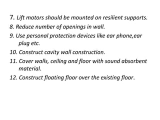 7. Lift motors should be mounted on resilient supports.
8. Reduce number of openings in wall.
9. Use personal protection devices like ear phone,ear
plug etc.
10. Construct cavity wall construction.
11. Cover walls, ceiling and floor with sound absorbent
material.
12. Construct floating floor over the existing floor.
 