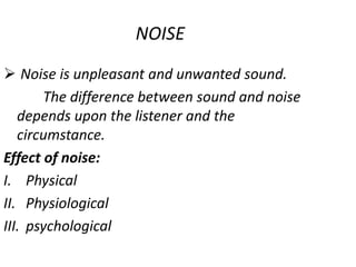NOISE
 Noise is unpleasant and unwanted sound.
The difference between sound and noise
depends upon the listener and the
circumstance.
Effect of noise:
I. Physical
II. Physiological
III. psychological
 