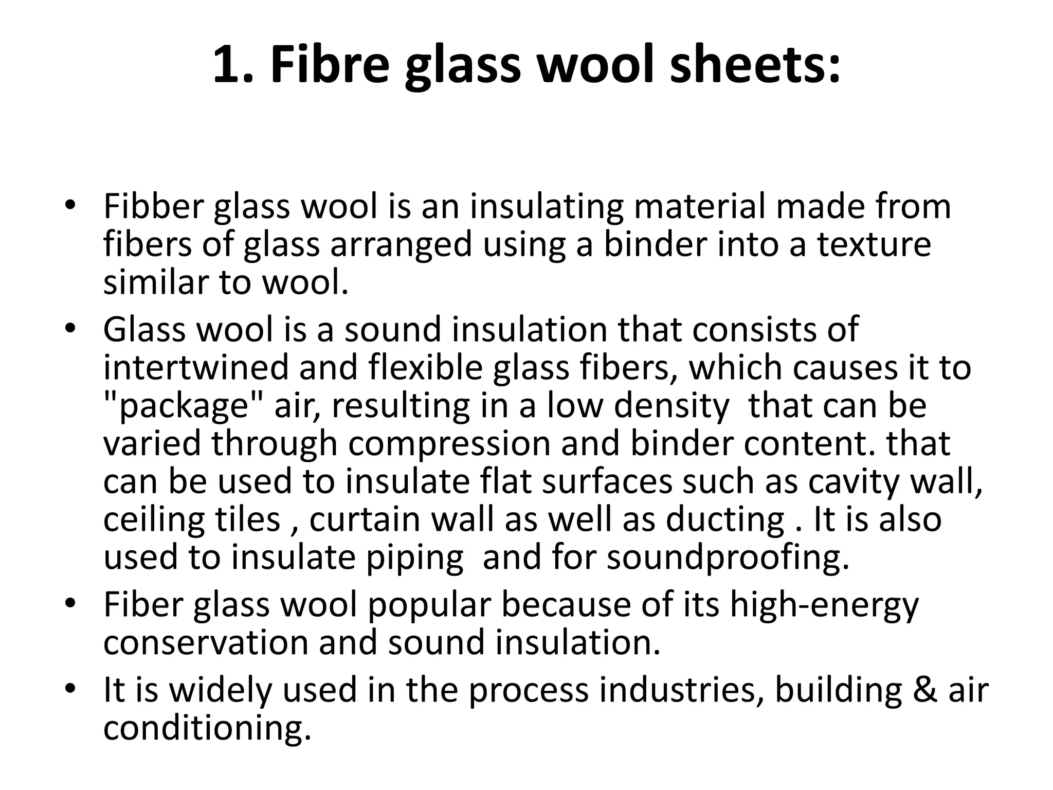 1. Fibre glass wool sheets:
• Fibber glass wool is an insulating material made from
fibers of glass arranged using a binder into a texture
similar to wool.
• Glass wool is a sound insulation that consists of
intertwined and flexible glass fibers, which causes it to
"package" air, resulting in a low density that can be
varied through compression and binder content. that
can be used to insulate flat surfaces such as cavity wall,
ceiling tiles , curtain wall as well as ducting . It is also
used to insulate piping and for soundproofing.
• Fiber glass wool popular because of its high-energy
conservation and sound insulation.
• It is widely used in the process industries, building & air
conditioning.
 