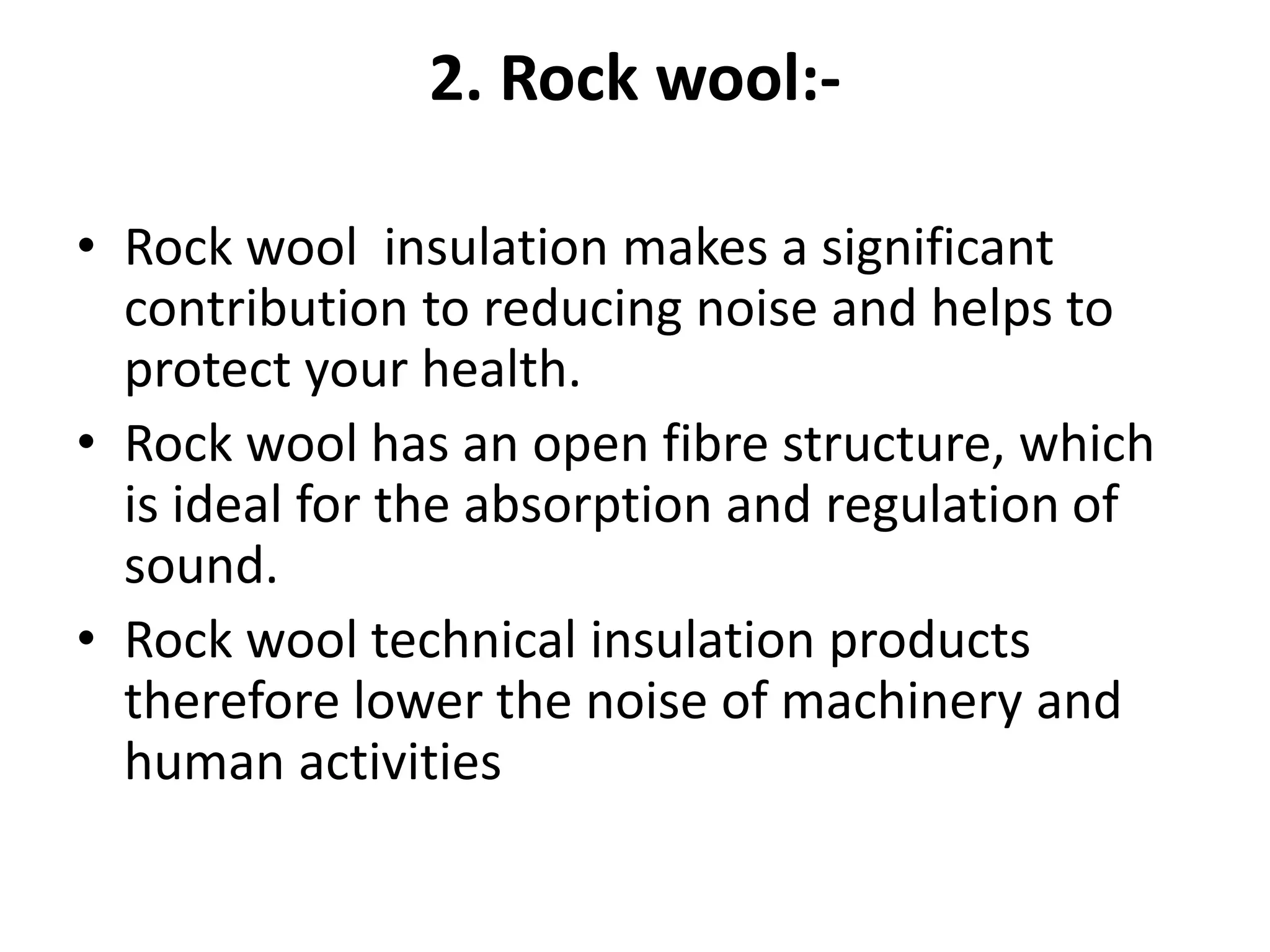 2. Rock wool:-
• Rock wool insulation makes a significant
contribution to reducing noise and helps to
protect your health.
• Rock wool has an open fibre structure, which
is ideal for the absorption and regulation of
sound.
• Rock wool technical insulation products
therefore lower the noise of machinery and
human activities
 