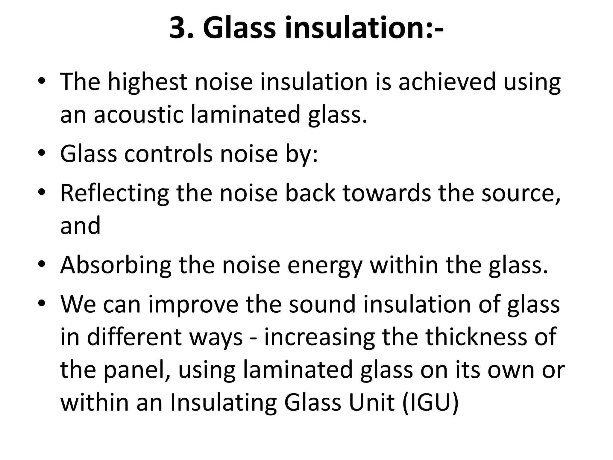 3. Glass insulation:-
• The highest noise insulation is achieved using
an acoustic laminated glass.
• Glass controls noise by:
• Reflecting the noise back towards the source,
and
• Absorbing the noise energy within the glass.
• We can improve the sound insulation of glass
in different ways - increasing the thickness of
the panel, using laminated glass on its own or
within an Insulating Glass Unit (IGU)
 