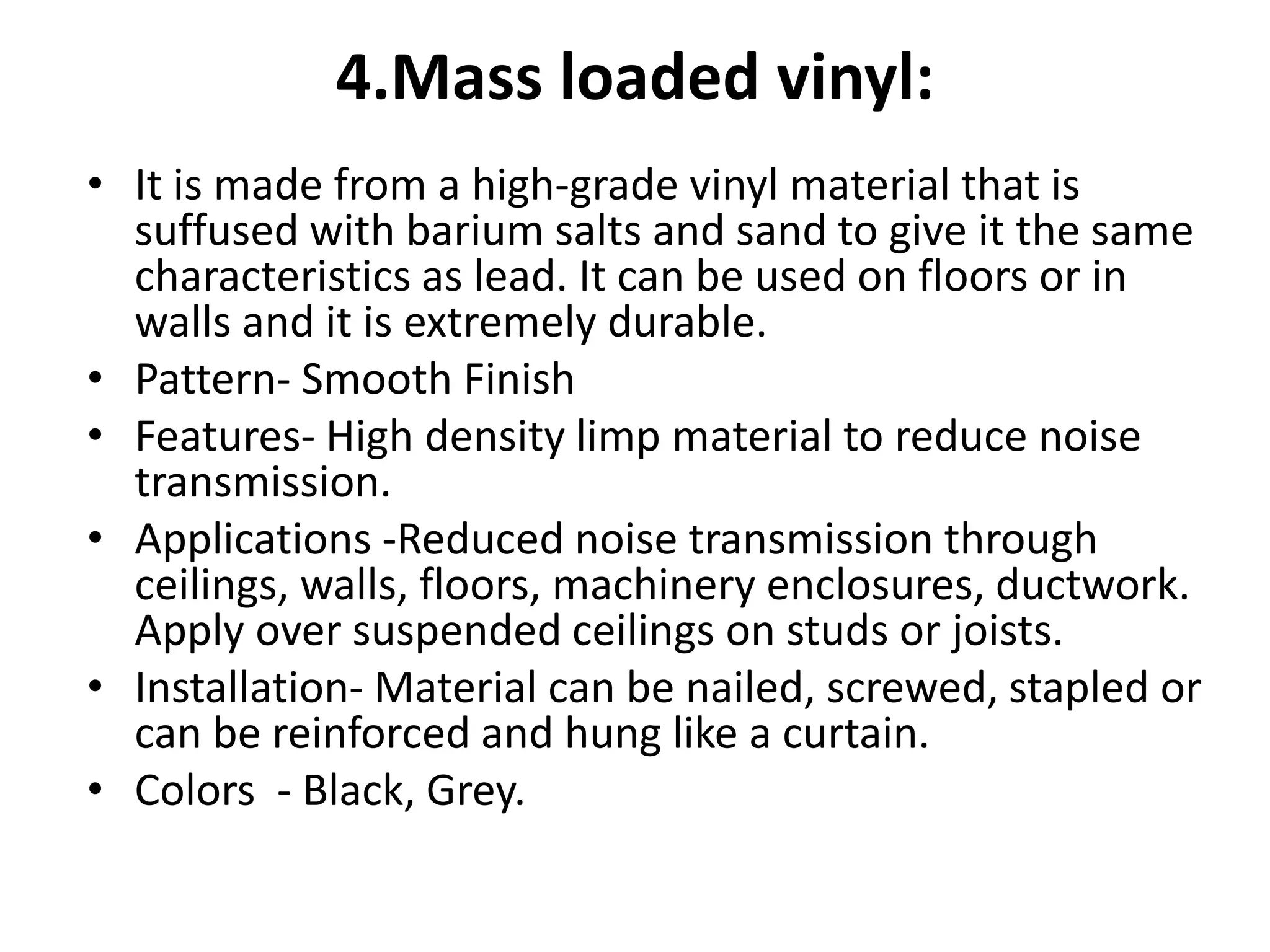 4.Mass loaded vinyl:
• It is made from a high-grade vinyl material that is
suffused with barium salts and sand to give it the same
characteristics as lead. It can be used on floors or in
walls and it is extremely durable.
• Pattern- Smooth Finish
• Features- High density limp material to reduce noise
transmission.
• Applications -Reduced noise transmission through
ceilings, walls, floors, machinery enclosures, ductwork.
Apply over suspended ceilings on studs or joists.
• Installation- Material can be nailed, screwed, stapled or
can be reinforced and hung like a curtain.
• Colors - Black, Grey.
 