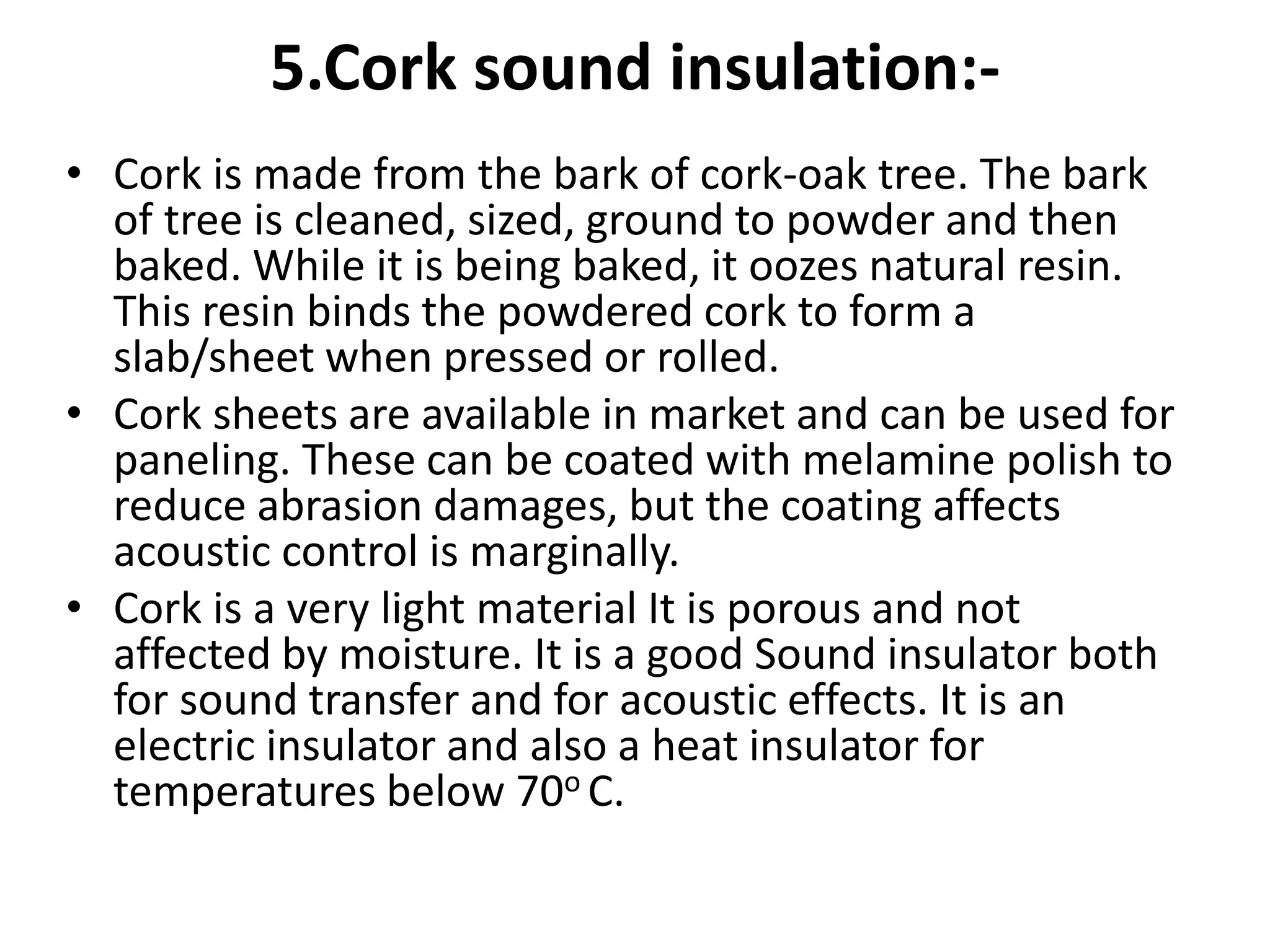 5.Cork sound insulation:-
• Cork is made from the bark of cork-oak tree. The bark
of tree is cleaned, sized, ground to powder and then
baked. While it is being baked, it oozes natural resin.
This resin binds the powdered cork to form a
slab/sheet when pressed or rolled.
• Cork sheets are available in market and can be used for
paneling. These can be coated with melamine polish to
reduce abrasion damages, but the coating affects
acoustic control is marginally.
• Cork is a very light material It is porous and not
affected by moisture. It is a good Sound insulator both
for sound transfer and for acoustic effects. It is an
electric insulator and also a heat insulator for
temperatures below 70o C.
 