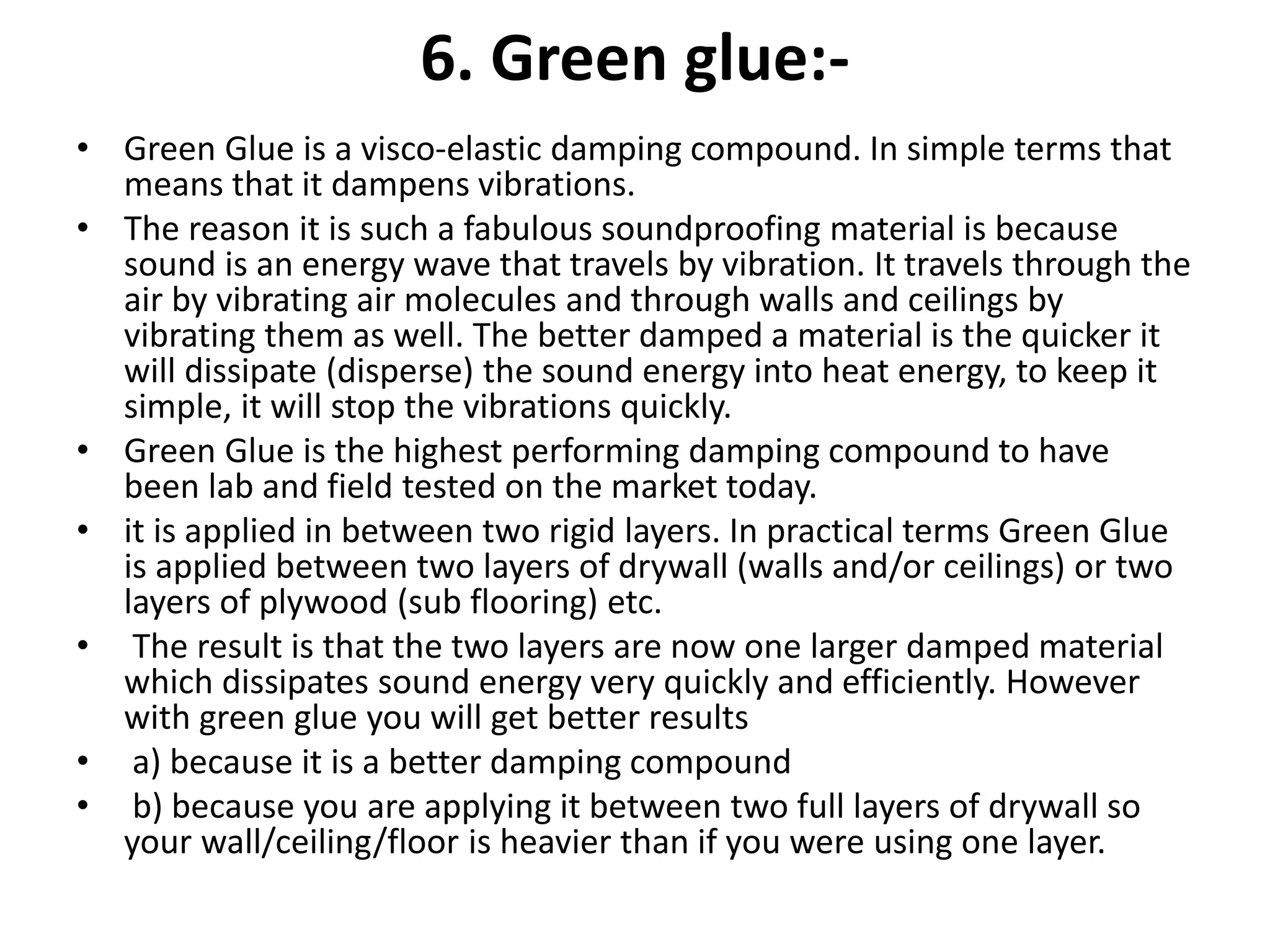 6. Green glue:-
• Green Glue is a visco-elastic damping compound. In simple terms that
means that it dampens vibrations.
• The reason it is such a fabulous soundproofing material is because
sound is an energy wave that travels by vibration. It travels through the
air by vibrating air molecules and through walls and ceilings by
vibrating them as well. The better damped a material is the quicker it
will dissipate (disperse) the sound energy into heat energy, to keep it
simple, it will stop the vibrations quickly.
• Green Glue is the highest performing damping compound to have
been lab and field tested on the market today.
• it is applied in between two rigid layers. In practical terms Green Glue
is applied between two layers of drywall (walls and/or ceilings) or two
layers of plywood (sub flooring) etc.
• The result is that the two layers are now one larger damped material
which dissipates sound energy very quickly and efficiently. However
with green glue you will get better results
• a) because it is a better damping compound
• b) because you are applying it between two full layers of drywall so
your wall/ceiling/floor is heavier than if you were using one layer.
 