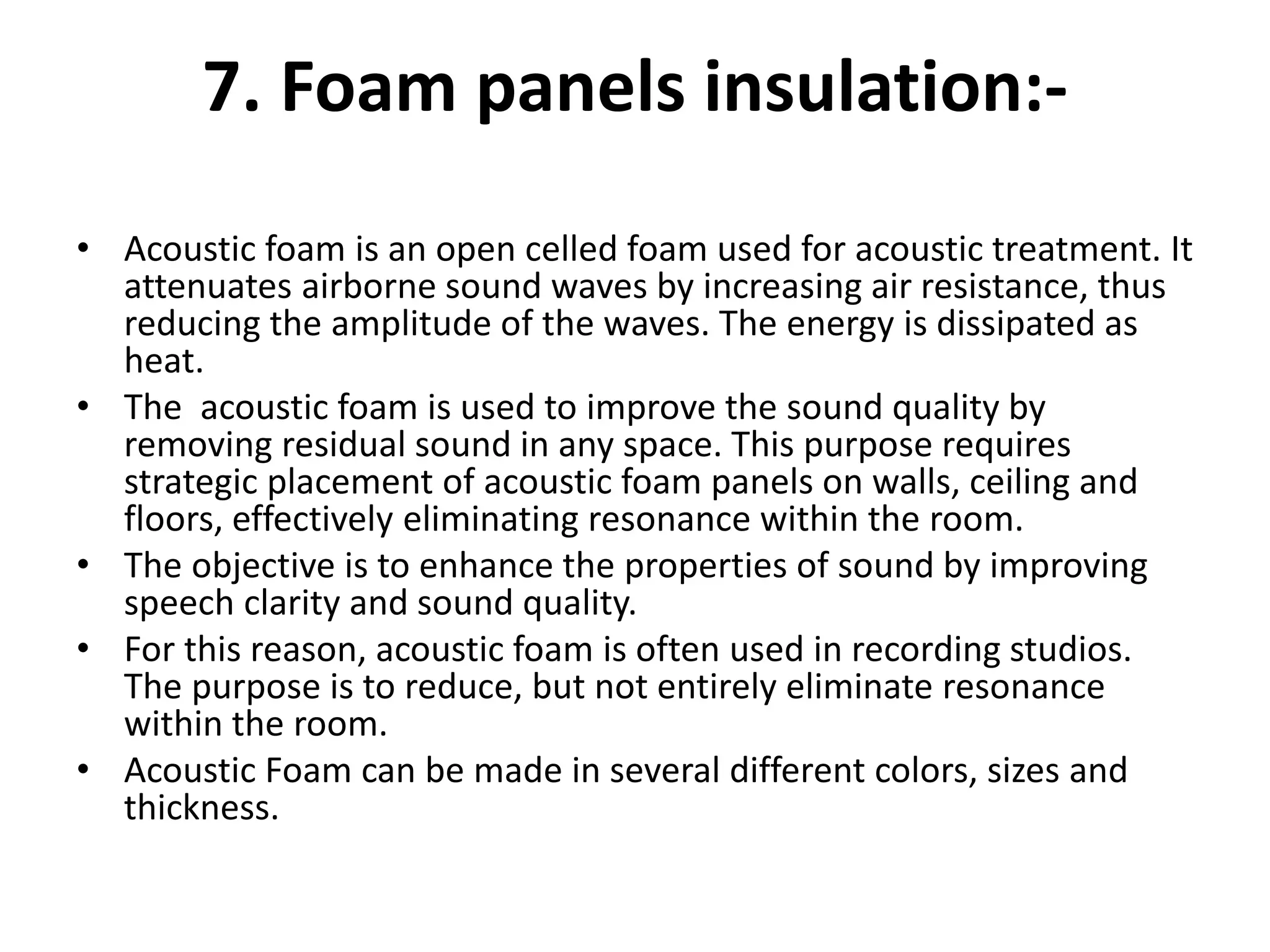 7. Foam panels insulation:-
• Acoustic foam is an open celled foam used for acoustic treatment. It
attenuates airborne sound waves by increasing air resistance, thus
reducing the amplitude of the waves. The energy is dissipated as
heat.
• The acoustic foam is used to improve the sound quality by
removing residual sound in any space. This purpose requires
strategic placement of acoustic foam panels on walls, ceiling and
floors, effectively eliminating resonance within the room.
• The objective is to enhance the properties of sound by improving
speech clarity and sound quality.
• For this reason, acoustic foam is often used in recording studios.
The purpose is to reduce, but not entirely eliminate resonance
within the room.
• Acoustic Foam can be made in several different colors, sizes and
thickness.
 