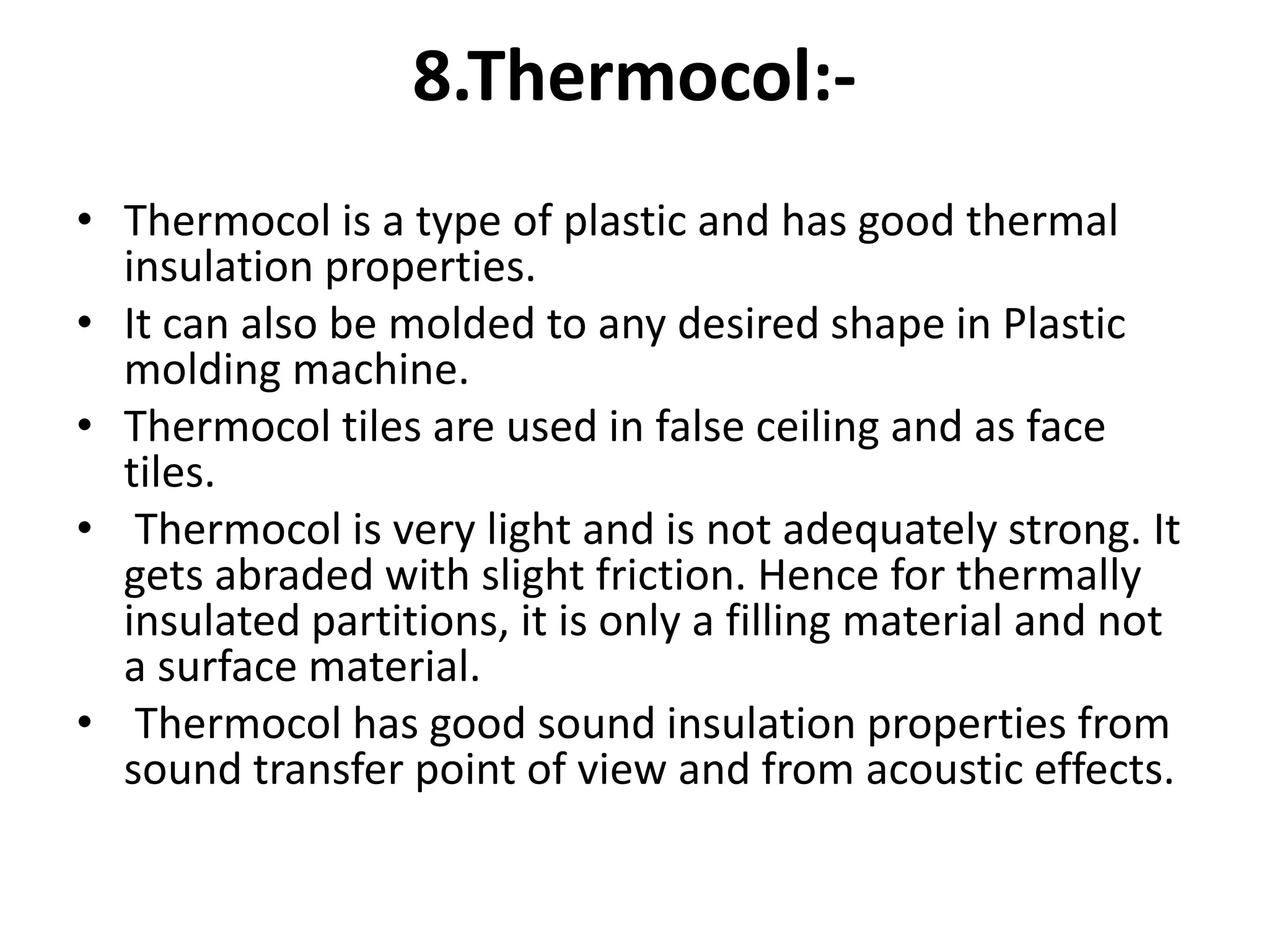 8.Thermocol:-
• Thermocol is a type of plastic and has good thermal
insulation properties.
• It can also be molded to any desired shape in Plastic
molding machine.
• Thermocol tiles are used in false ceiling and as face
tiles.
• Thermocol is very light and is not adequately strong. It
gets abraded with slight friction. Hence for thermally
insulated partitions, it is only a filling material and not
a surface material.
• Thermocol has good sound insulation properties from
sound transfer point of view and from acoustic effects.
 