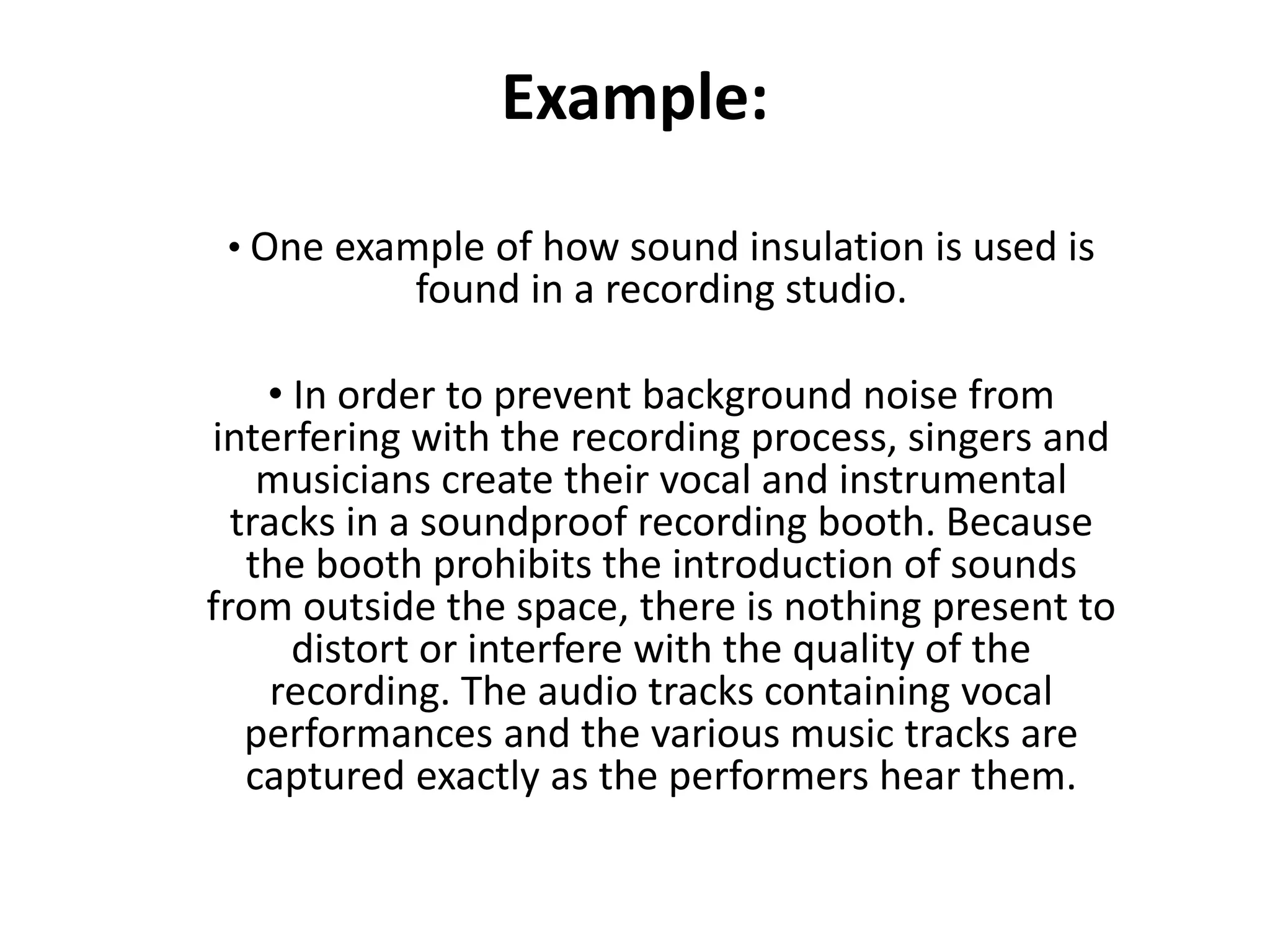Example:
• One example of how sound insulation is used is
found in a recording studio.
• In order to prevent background noise from
interfering with the recording process, singers and
musicians create their vocal and instrumental
tracks in a soundproof recording booth. Because
the booth prohibits the introduction of sounds
from outside the space, there is nothing present to
distort or interfere with the quality of the
recording. The audio tracks containing vocal
performances and the various music tracks are
captured exactly as the performers hear them.
 