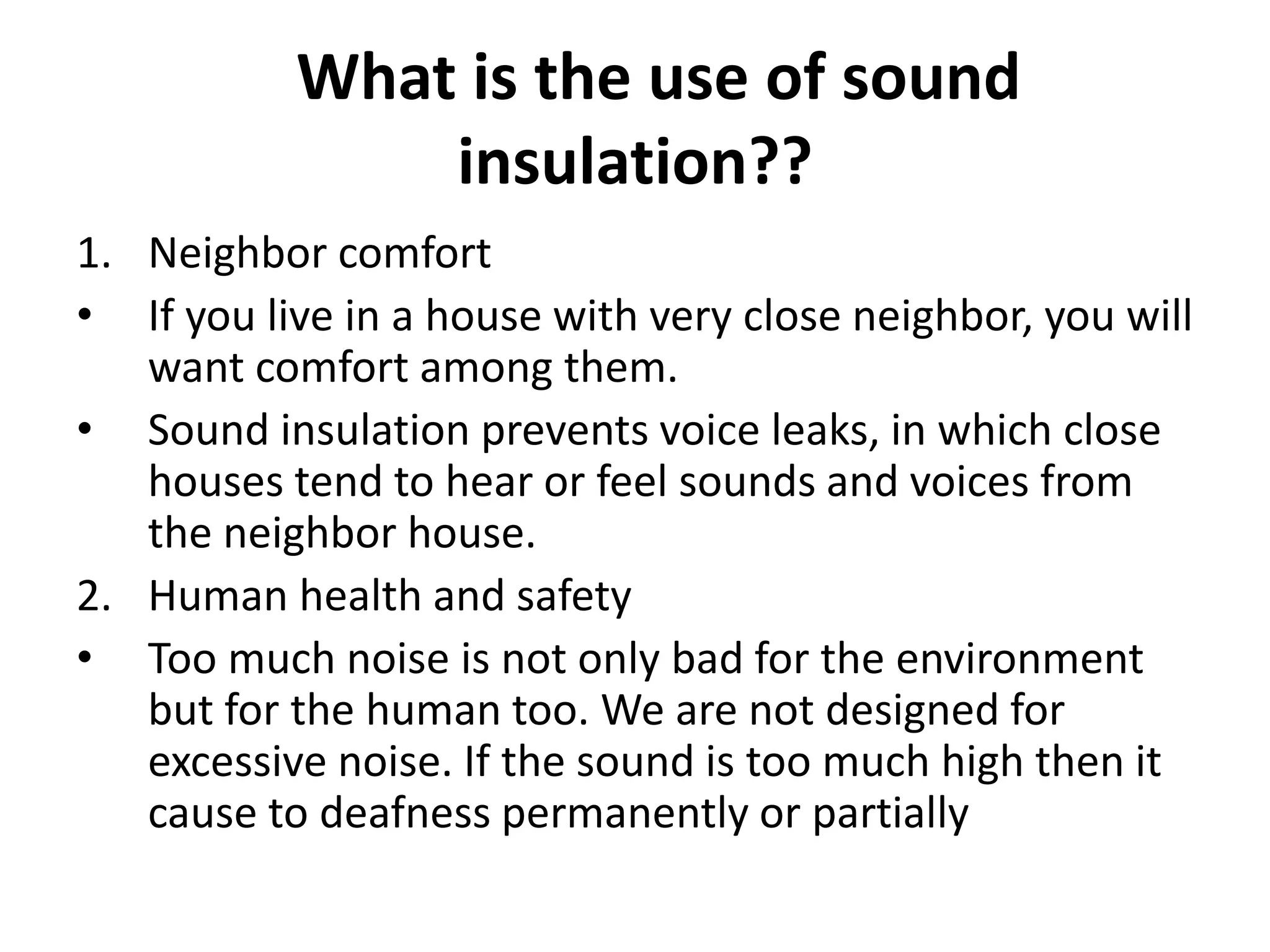 What is the use of sound
insulation??
1. Neighbor comfort
• If you live in a house with very close neighbor, you will
want comfort among them.
• Sound insulation prevents voice leaks, in which close
houses tend to hear or feel sounds and voices from
the neighbor house.
2. Human health and safety
• Too much noise is not only bad for the environment
but for the human too. We are not designed for
excessive noise. If the sound is too much high then it
cause to deafness permanently or partially
 