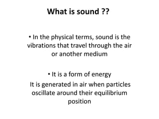 What is sound ??
• In the physical terms, sound is the
vibrations that travel through the air
or another medium
• It is a form of energy
It is generated in air when particles
oscillate around their equilibrium
position
 