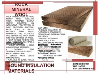 ROCK
MINERAL
WOOL
CHARACTERISTICS
• SHORT STRANDS – HIGH
COMPRESSIVE STRENGTH
• SUITABLE FOR
TEMPERATURES UP TO 850°C
• NON-COMBUSTIBLE
• DENSER THAN GLASS
MINERAL WOOL
• AVAILABLE IN SLABS, ROLLS
AND MATTRESSES
• HIGH COMPRESSIVE
STRENGTH
SHALOM SUNNY
2MB12AT019
BUILDING MATERIALS
COMPANIES
SIZE 1.520 x 1.220 M
THICKNESS 20-150MM
SOUND INSULATION
MATERIALS
MAIN USES
• THERMAL INSULATION OF
FLAT ROOFS, RAINSCREEN
FAÇADES AND EXTERNAL WALL
INSULATION
• FIRE PROTECTION OF
STRUCTURAL STEEL,
INCLUDING SMOKE AND FIRE
BARRIERS
• HIGH TEMPERATURE
APPLICATIONS
• SOUND INSULATION FOR
FLOORS AND WALLS
PRIZE 850/SQ M
ROCK MINERAL WOOL IS MADE
MAINLY FROM VOLCANIC
ROCK, TYPICALLY BASALT
AND/OR DOLOMITE. AN
INCREASING PROPORTION IS
NOW RECYCLED MATERIAL
FROM SLAG, A WASTE
PRODUCT FROM BLAST
FURNACES. THE MATERIALS
ARE MELTED AND THEN SPUN
INTO FINE STRANDS OF WOOL.
A RESIN IS USED TO BIND THE
WOOL TOGETHER TO FORM A
MAT OF INSULATION.
ACOUSTIC RATING
1.1- 1.4
 