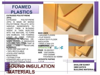 FOAMED
PLASTICS
CHARACTERISTICS
• LIGHTWEIGHT
• CFC AND HCFC FREE
• HIGH COMPRESSIVE
STRENGTH
• ZERO ODP AND GWP <5
• 100% RECYCLABLE
• EXCELLENT WATER
RESISTANCE
• SUITABLE FOR
TEMPERATURES UP TO 70°C
• EXCELLENT FREEZE THAW
PERFORMANCE
• AVAILABLE IN LARGE BOARD
SIZES
• EAST TO CUT SHAPE AND
FORM
SHALOM SUNNY
2MB12AT019
BUILDING MATERIALS
COMPANIES
PRIZE 50-260/SQ M
SIZE 1200*2000MM
1500*2300MM
THICKNESS 50-160MM
SOUND INSULATION
MATERIALS
EXTRUDED POLYSTYRENE
(XPS)
EXTRUDED POLYSTYRENE
(XPS) IS MADE BY MIXING
POLYSTYRENE PELLETS WITH
VARIOUS INGREDIENTS TO
LIQUIFY THEM. A BLOWING
AGENT IS THEN INJECTED
INTO THE MIXTURE, TO FORM
GAS BUBBLES. THE FOAMING
LIQUID IS THEN FORCED
THROUGH A SHAPING DIE.
WHEN COOLED, IT PRODUCES
A CLOSED CELL FOAM THAT IS
RIGID AND MOISTURE
RESISTANT.
MAIN USES
• GROUND FLOORS
• FLAT ROOFS
• HEAVY DUTY FLOOR
INSULATION
• PANELS AND OTHER
FABRICATION APPLICATIONS
ACOUSTIC RATING
1.1-1.4
 