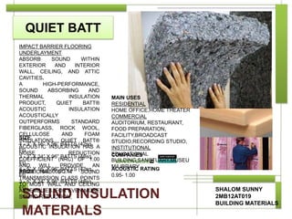 QUIET BATT
SHALOM SUNNY
2MB12AT019
BUILDING MATERIALS
COMPANIES
PRIZE 180-500SQ.M
SOUND INSULATION
MATERIALS
ACOUSTIC RATING
0.95- 1.00
MAIN USES
RESIDENTIAL
HOME OFFICE,HOME THEATER
COMMERCIAL
AUDITORIUM, RESTAURANT,
FOOD PREPARATION,
FACILITY,BROADCAST
STUDIO,RECORDING STUDIO,
INSTITUTIONAL
EDUCATIONAL
BUILDING,SANCTUARY,MUSEU
M/LIBRARY
SIZE
4 - 3” X 16” X 96” BATTS (42sq.
Ft)
3 - 3” X 24” X 96” BATTS (48sq.
Ft)
4 - 5” X 16” X 96” BATTS (42sq.
Ft)
3 - 5” X 24” X 96” BATTS (48sq.
Ft)
IMPACT BARRIER FLOORING
UNDERLAYMENT
ABSORB SOUND WITHIN
EXTERIOR AND INTERIOR
WALL, CEILING, AND ATTIC
CAVITIES.
A HIGH-PERFORMANCE,
SOUND ABSORBING AND
THERMAL INSULATION
PRODUCT, QUIET BATT®
ACOUSTIC INSULATION
ACOUSTICALLY
OUTPERFORMS STANDARD
FIBERGLASS, ROCK WOOL,
CELLULOSE AND FOAM
INSULATIONS. QUIET BATT®
ACOUSTIC INSULATION HAS A
NOISE REDUCTION
COEFFICIENT (NRC) OF 1.00
AND WILL PROVIDE AN
ADDITIONAL 5 -7 SOUND
TRANSMISSION CLASS POINTS
TO MOST WALL AND CEILING
ASSEMBLIES. FOR EVEN MORE
SOUND REDUCTION,
 
