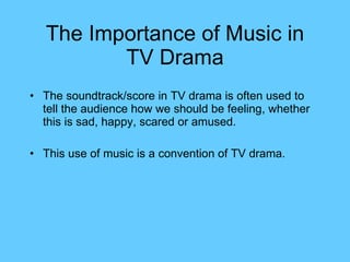 The Importance of Music in TV Drama The soundtrack/score in TV drama is often used to tell the audience how we should be feeling, whether this is sad, happy, scared or amused. This use of music is a convention of TV drama. 