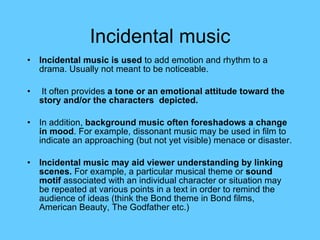 Incidental music Incidental music is used  to add emotion and rhythm to a drama. Usually not meant to be noticeable. It often provides  a tone or an emotional attitude   toward the story and/or the characters  depicted.  In addition,  background music often foreshadows a change in mood . For example, dissonant music may be used in film to indicate an approaching (but not yet visible) menace or disaster. Incidental music may aid viewer understanding by linking scenes.  For example, a particular musical theme or  sound motif  associated with an individual character or situation may be repeated at various points in a text in order to remind the audience of ideas (think the Bond theme in Bond films, American Beauty, The Godfather etc.) 