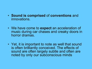 Sound is comprised  of  conventions  and innovations.  We have come to  expect  an acceleration of music during car chases and creaky doors in horror dramas.  Yet, it is important to note as well that sound is often brilliantly conceived. The effects of sound are often largely subtle and often are noted by only our subconscious minds 