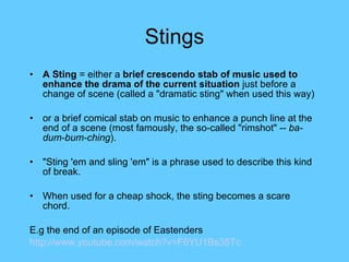 Stings A Sting  = either a  brief crescendo stab of music used to enhance the drama of the current situation  just before a change of scene (called a "dramatic sting" when used this way) or a brief comical stab on music to enhance a punch line at the end of a scene (most famously, the so-called "rimshot" --  ba-dum-bum-ching ).  "Sting 'em and sling 'em" is a phrase used to describe this kind of break.  When used for a cheap shock, the sting becomes a  scare chord. E.g the end of an episode of Eastenders http://www.youtube.com/watch?v=F6YU1Bs35Tc   