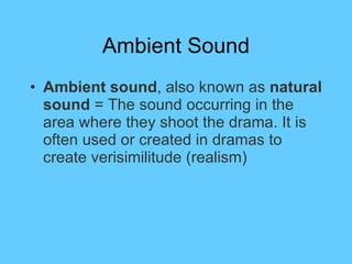 Ambient Sound Ambient sound , also known as  natural sound  = The sound occurring in the area where they shoot the drama. It is often used or created in dramas to create verisimilitude (realism) 