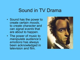 Sound in TV Drama Sound has the power to create certain  moods , to  create character  and can  signal events  that are about to happen. The power of music to  manipulate audience’s emotions  has always been acknowledged in television and film. 