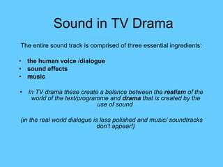 Sound in TV Drama The entire sound track is comprised of three essential ingredients:   the human voice  / dialogue sound effects   music   In TV drama these create a balance between the  realism  of the world of the text/programme and  drama  that is created by the use of sound  (in the real world dialogue is less polished and music/ soundtracks don’t appear!) 