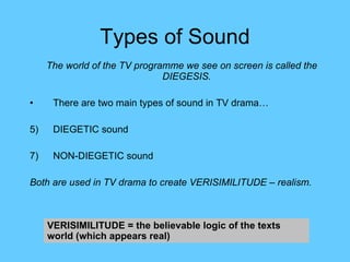 Types of Sound The world of the TV programme we see on screen is called the DIEGESIS. There are two main types of sound in TV drama… DIEGETIC sound NON-DIEGETIC sound Both are used in TV drama to create VERISIMILITUDE – realism. VERISIMILITUDE = the believable logic of the texts world (which appears real) 