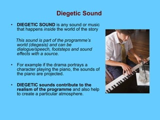 Diegetic Sound   DIEGETIC SOUND  is any sound or music that happens  inside  the world of the story This sound is part of the programme’s world (diegesis) and can be dialogue/speech, footsteps and sound effects with a source. For example if the drama portrays a character playing the piano, the sounds of the piano are projected.  DIEGETIC sounds contribute   to the realism of the programme  and also help to create a particular atmosphere. 
