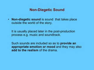 Non-Diegetic Sound Non-diegetic sound  is sound  that takes place outside the world of the story. It is usually placed later in the post-production process e.g. music and soundtrack. Such sounds are included so as to  provide an appropriate emotion or mood  and they may also  add to the realism  of the drama. 