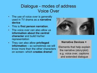 Dialogue - modes of address Voice Over The use of voice over is generally used in TV drama as a  narrative device This is  first person narration . The voice over can also allow us  information about the central character  and build his/her representation They can also allow  privileged  information  – so sometimes we will know more than the other characters on screen- which  creates drama! Narrative Devices =  Elements that help explain the narrative (story/plot)  e.g. voice over, captions and extended dialogue 