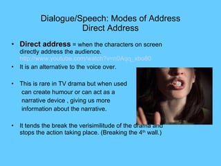 Dialogue/Speech:  Modes of Address Direct Address Direct address  = when the characters on screen directly address the audience.  http://www.youtube.com/watch?v=n0Aqq_xbo80 It is an alternative to the voice over. This is rare in TV drama but when used  can create humour or can act as a  narrative device , giving us more information about the narrative. It tends the break the verisimilitude of the drama and stops the action taking place. (Breaking the 4 th  wall.) 