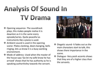  Opening sequence- The soundtrack
  plays, this makes people realise it is
  downton as it is the same every
  episode/series. Quite peaceful as
  instruments like a piano is used.
 Ambient sound is used in the opening
                                                   Diegetic sound- It fades out as the
  scene- Plates clanking, doors banging, bells
                                                    main characters start to talk, this
  ringing, lets us know it is a busy working
                                                    shows there importance in the
  environment.
                                                    scene.
 Mode of address- Used when the master of
                                                   Dialogue- Very posh accents shows
  the house says 'Go let my wife know he has
                                                    that they are of a higher class than
  arrived’ shows that he has authority as he is
                                                    the servants.
  speaking authoritivley towards the servant.
 